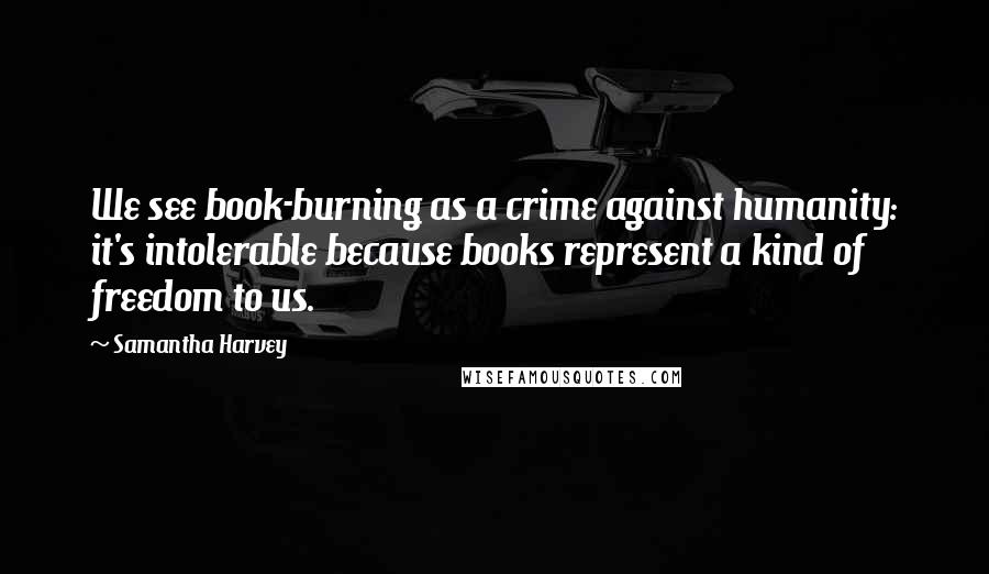 Samantha Harvey Quotes: We see book-burning as a crime against humanity: it's intolerable because books represent a kind of freedom to us.