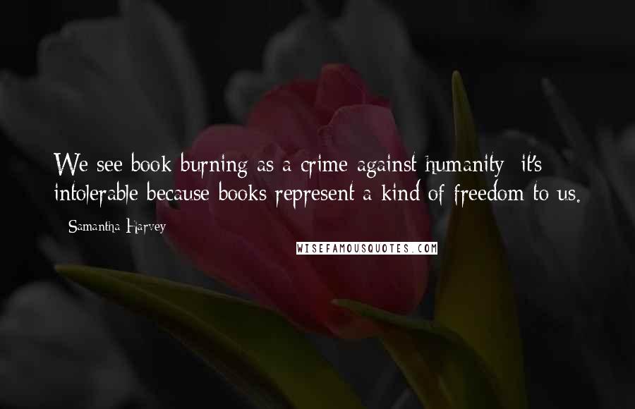 Samantha Harvey Quotes: We see book-burning as a crime against humanity: it's intolerable because books represent a kind of freedom to us.