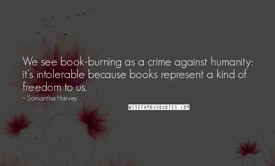 Samantha Harvey Quotes: We see book-burning as a crime against humanity: it's intolerable because books represent a kind of freedom to us.