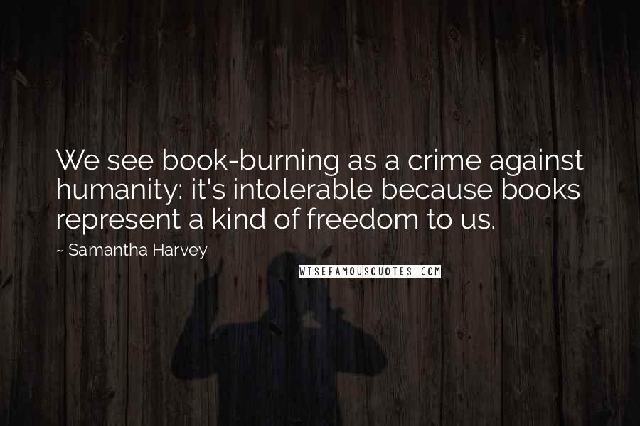 Samantha Harvey Quotes: We see book-burning as a crime against humanity: it's intolerable because books represent a kind of freedom to us.