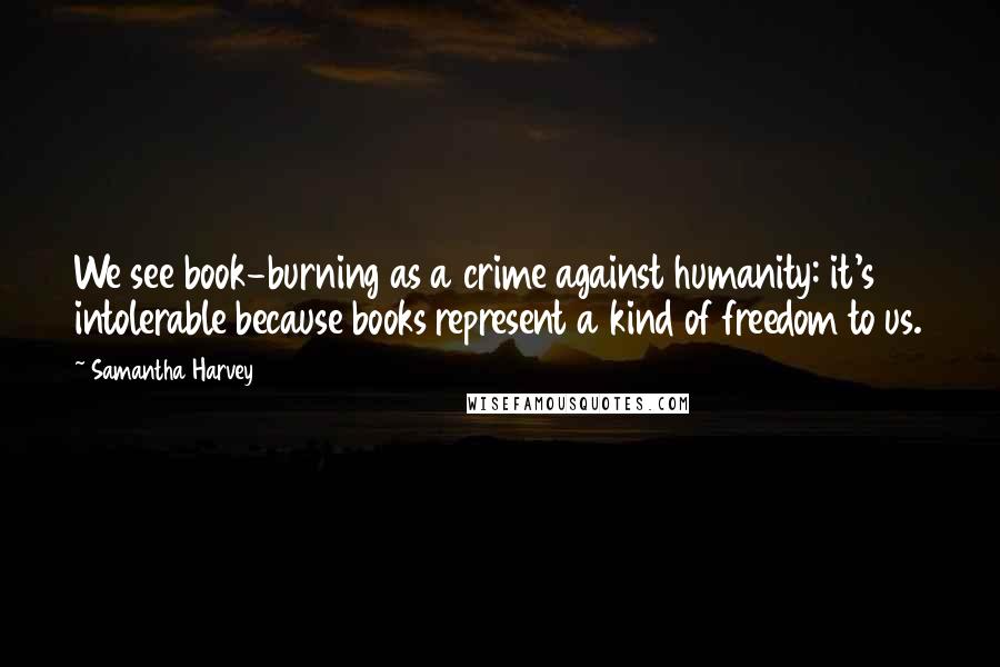 Samantha Harvey Quotes: We see book-burning as a crime against humanity: it's intolerable because books represent a kind of freedom to us.