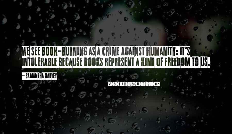 Samantha Harvey Quotes: We see book-burning as a crime against humanity: it's intolerable because books represent a kind of freedom to us.