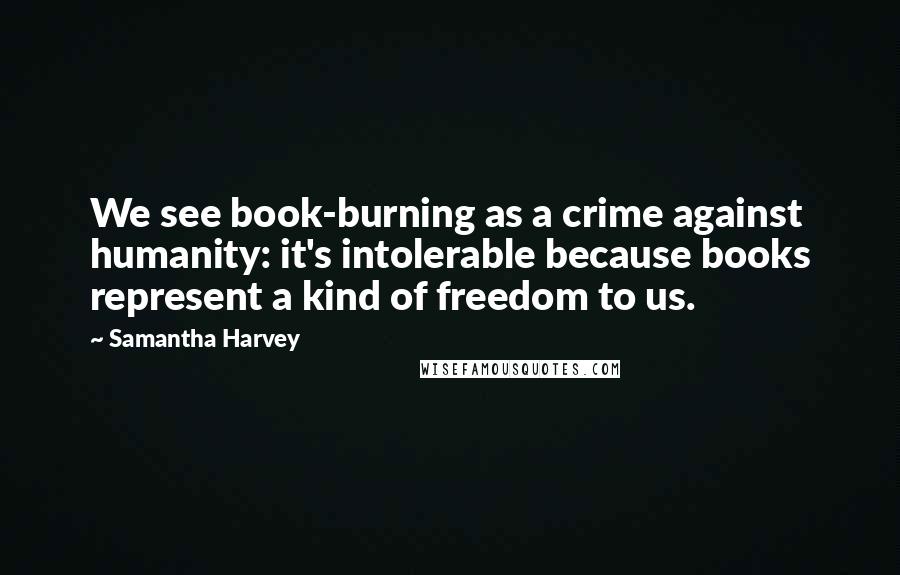 Samantha Harvey Quotes: We see book-burning as a crime against humanity: it's intolerable because books represent a kind of freedom to us.