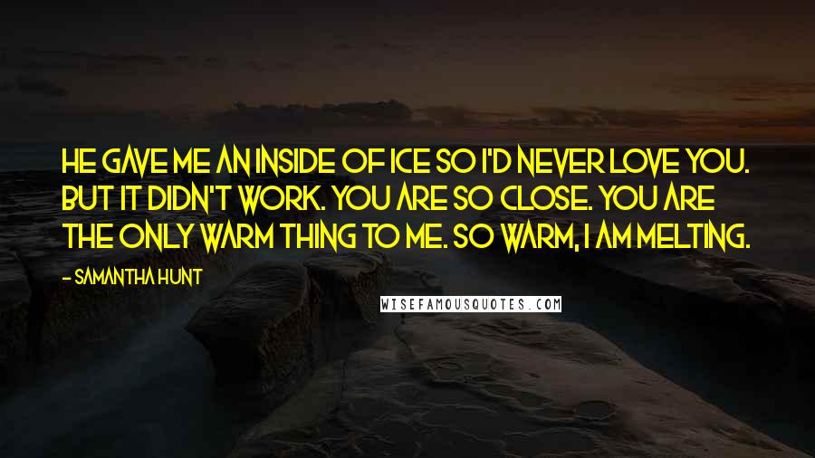 Samantha Hunt Quotes: He gave me an inside of ice so I'd never love you. But it didn't work. You are so close. You are the only warm thing to me. So warm, I am melting.