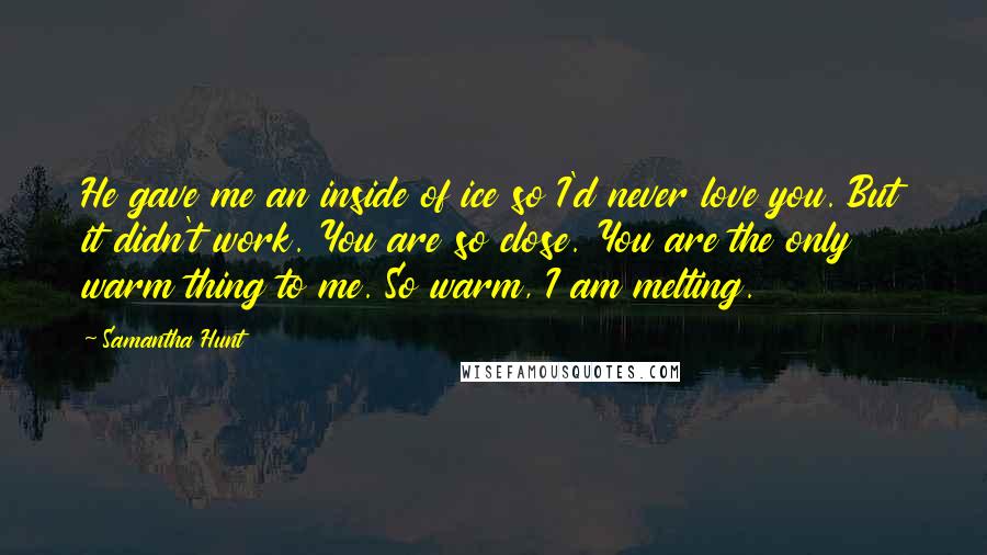 Samantha Hunt Quotes: He gave me an inside of ice so I'd never love you. But it didn't work. You are so close. You are the only warm thing to me. So warm, I am melting.