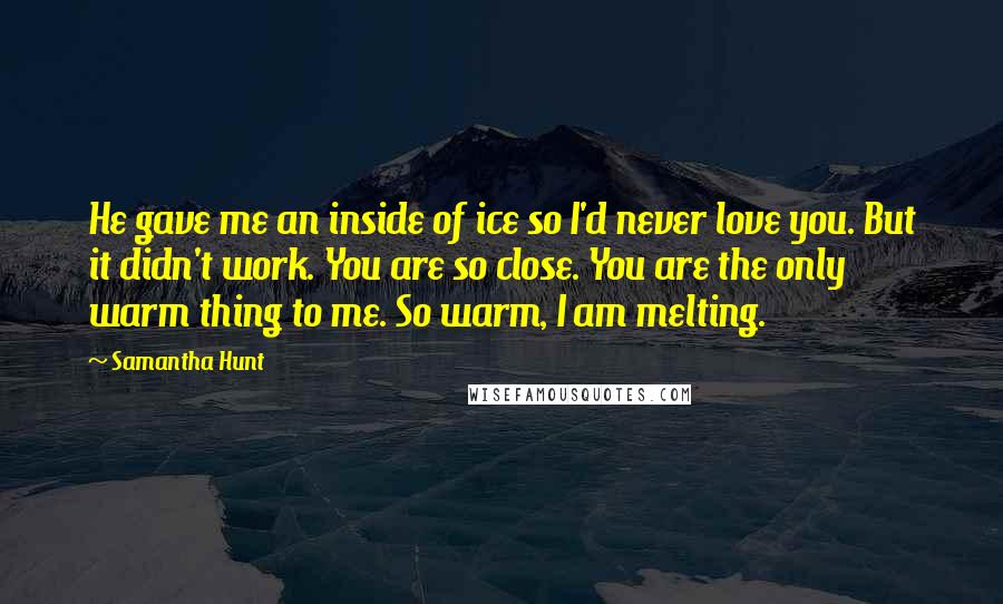 Samantha Hunt Quotes: He gave me an inside of ice so I'd never love you. But it didn't work. You are so close. You are the only warm thing to me. So warm, I am melting.