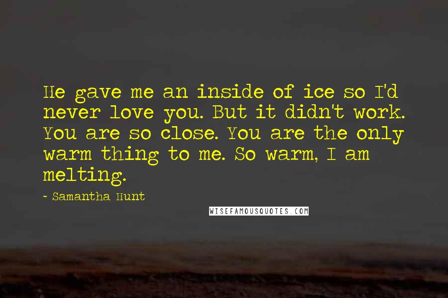 Samantha Hunt Quotes: He gave me an inside of ice so I'd never love you. But it didn't work. You are so close. You are the only warm thing to me. So warm, I am melting.