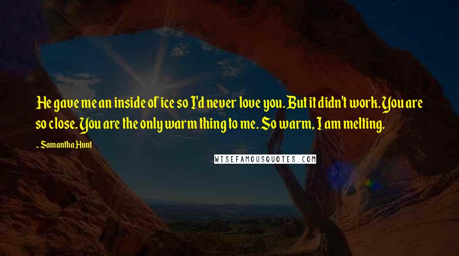 Samantha Hunt Quotes: He gave me an inside of ice so I'd never love you. But it didn't work. You are so close. You are the only warm thing to me. So warm, I am melting.
