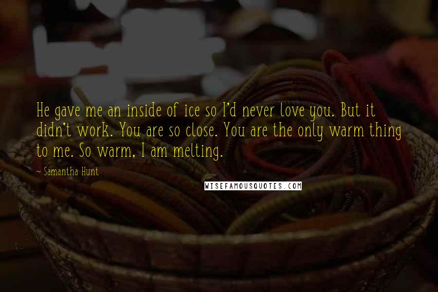 Samantha Hunt Quotes: He gave me an inside of ice so I'd never love you. But it didn't work. You are so close. You are the only warm thing to me. So warm, I am melting.