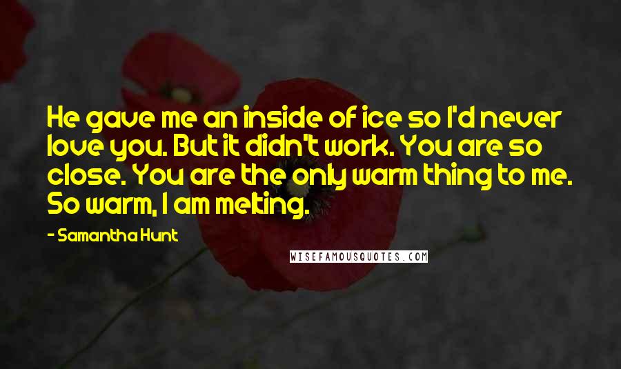 Samantha Hunt Quotes: He gave me an inside of ice so I'd never love you. But it didn't work. You are so close. You are the only warm thing to me. So warm, I am melting.