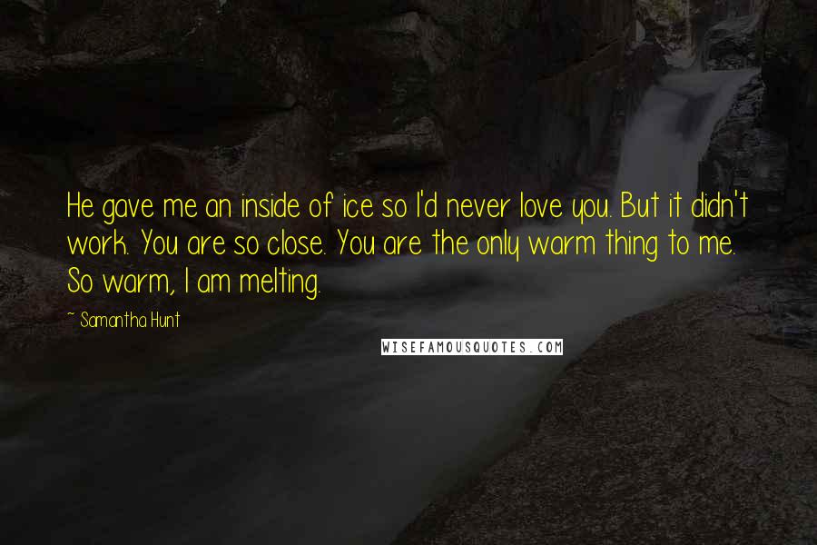 Samantha Hunt Quotes: He gave me an inside of ice so I'd never love you. But it didn't work. You are so close. You are the only warm thing to me. So warm, I am melting.