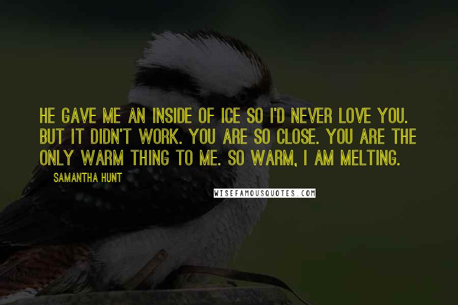 Samantha Hunt Quotes: He gave me an inside of ice so I'd never love you. But it didn't work. You are so close. You are the only warm thing to me. So warm, I am melting.