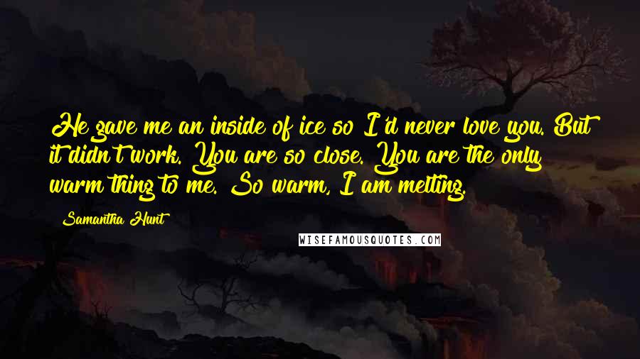 Samantha Hunt Quotes: He gave me an inside of ice so I'd never love you. But it didn't work. You are so close. You are the only warm thing to me. So warm, I am melting.