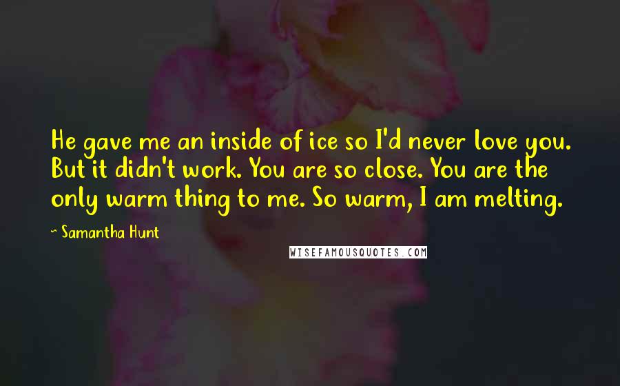 Samantha Hunt Quotes: He gave me an inside of ice so I'd never love you. But it didn't work. You are so close. You are the only warm thing to me. So warm, I am melting.
