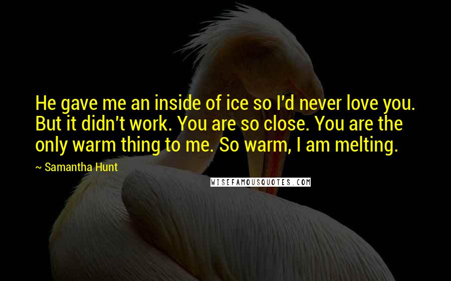Samantha Hunt Quotes: He gave me an inside of ice so I'd never love you. But it didn't work. You are so close. You are the only warm thing to me. So warm, I am melting.