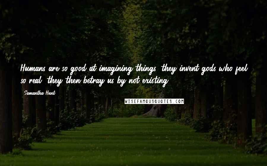 Samantha Hunt Quotes: Humans are so good at imagining things, they invent gods who feel so real, they then betray us by not existing.