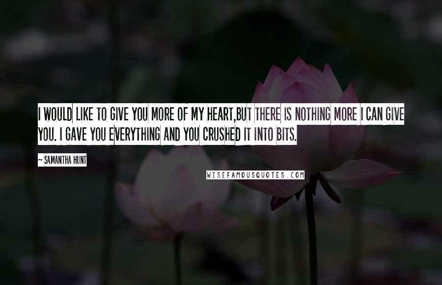 Samantha Hunt Quotes: I would like to give you more of my heart,but there is nothing more I can give you. I gave you everything and you crushed it into bits.