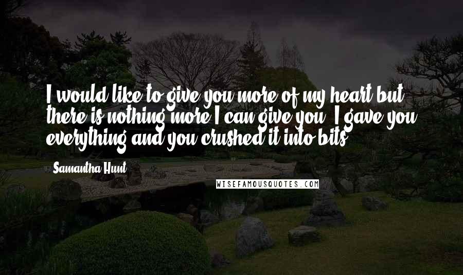 Samantha Hunt Quotes: I would like to give you more of my heart,but there is nothing more I can give you. I gave you everything and you crushed it into bits.