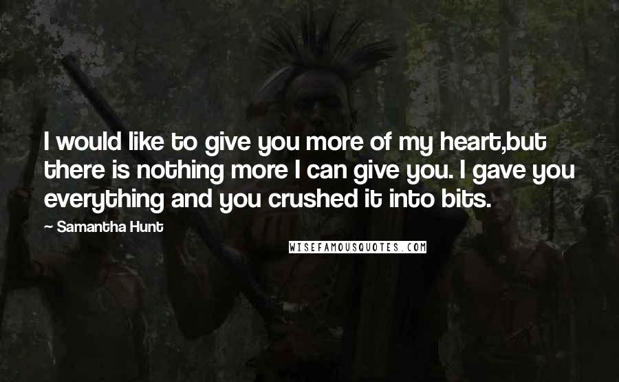 Samantha Hunt Quotes: I would like to give you more of my heart,but there is nothing more I can give you. I gave you everything and you crushed it into bits.