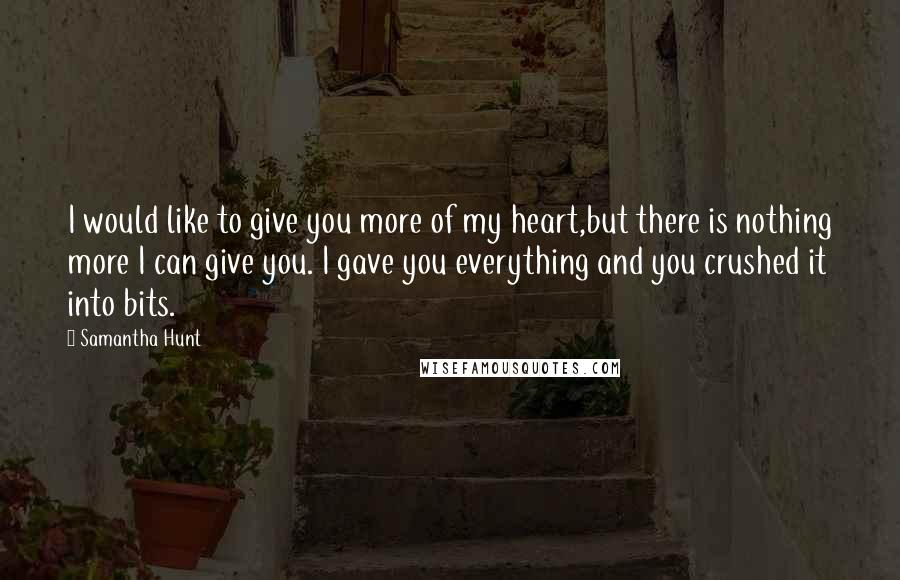 Samantha Hunt Quotes: I would like to give you more of my heart,but there is nothing more I can give you. I gave you everything and you crushed it into bits.