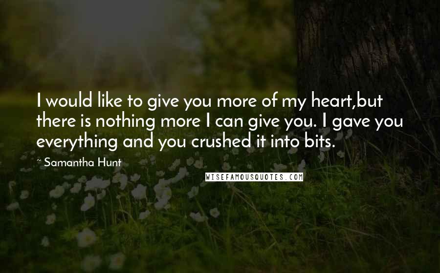 Samantha Hunt Quotes: I would like to give you more of my heart,but there is nothing more I can give you. I gave you everything and you crushed it into bits.