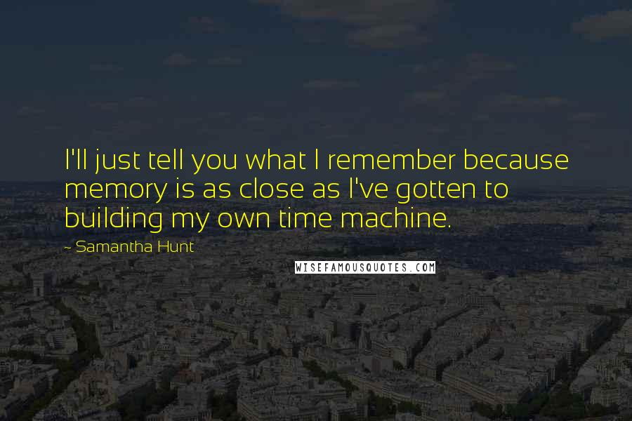 Samantha Hunt Quotes: I'll just tell you what I remember because memory is as close as I've gotten to building my own time machine.