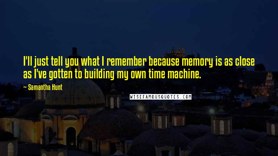 Samantha Hunt Quotes: I'll just tell you what I remember because memory is as close as I've gotten to building my own time machine.