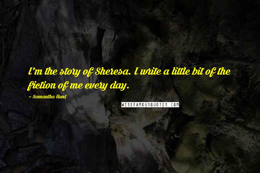 Samantha Hunt Quotes: I'm the story of Sheresa. I write a little bit of the fiction of me every day.