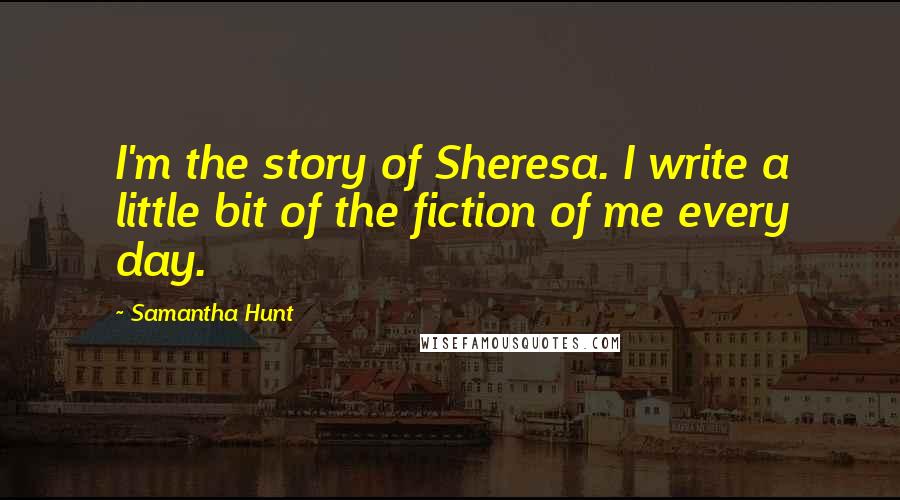 Samantha Hunt Quotes: I'm the story of Sheresa. I write a little bit of the fiction of me every day.