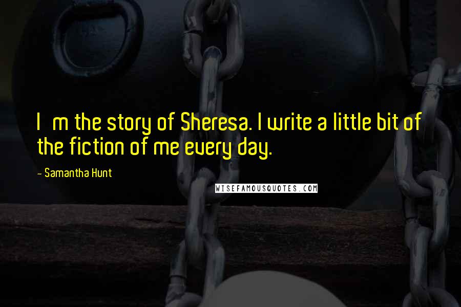 Samantha Hunt Quotes: I'm the story of Sheresa. I write a little bit of the fiction of me every day.