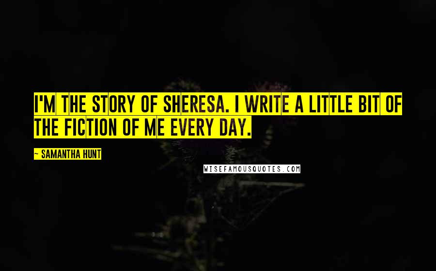 Samantha Hunt Quotes: I'm the story of Sheresa. I write a little bit of the fiction of me every day.