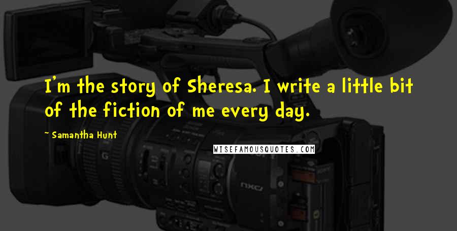 Samantha Hunt Quotes: I'm the story of Sheresa. I write a little bit of the fiction of me every day.