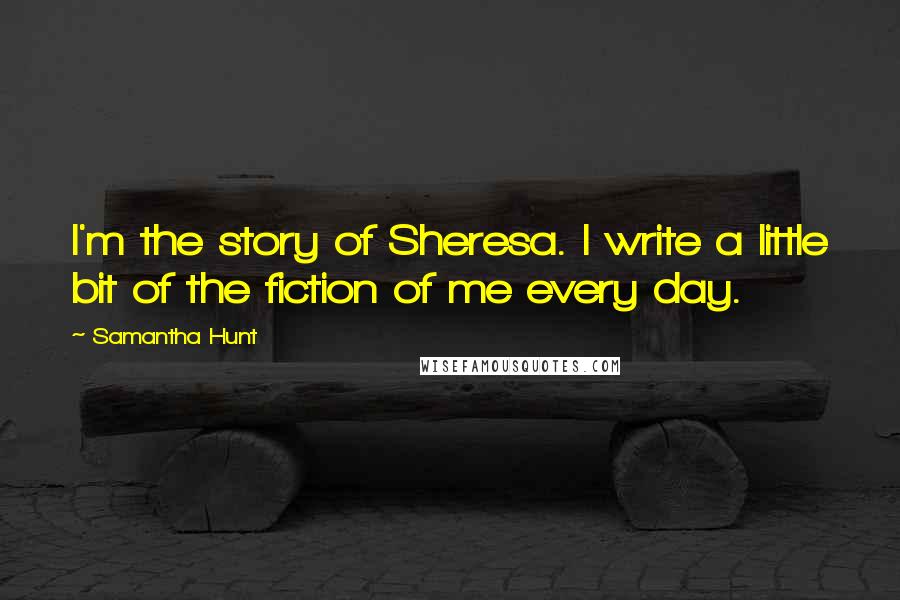 Samantha Hunt Quotes: I'm the story of Sheresa. I write a little bit of the fiction of me every day.