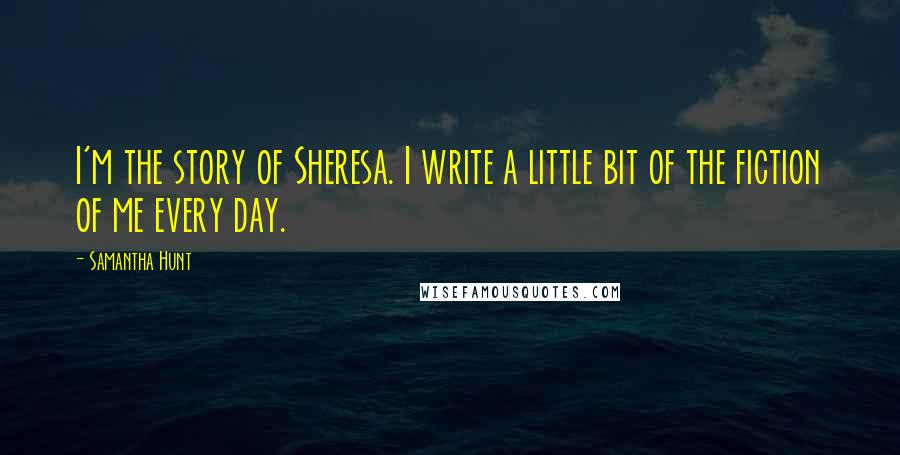 Samantha Hunt Quotes: I'm the story of Sheresa. I write a little bit of the fiction of me every day.