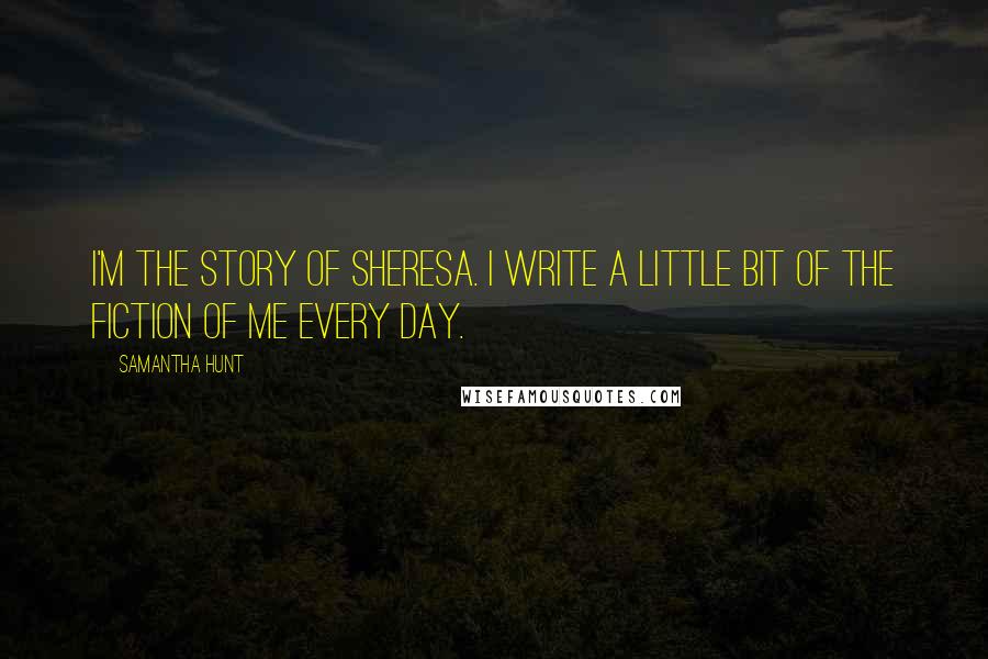 Samantha Hunt Quotes: I'm the story of Sheresa. I write a little bit of the fiction of me every day.