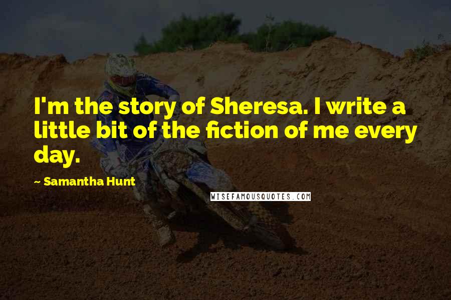 Samantha Hunt Quotes: I'm the story of Sheresa. I write a little bit of the fiction of me every day.