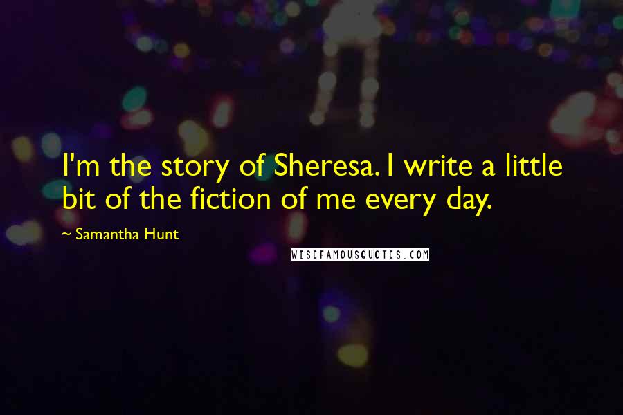 Samantha Hunt Quotes: I'm the story of Sheresa. I write a little bit of the fiction of me every day.