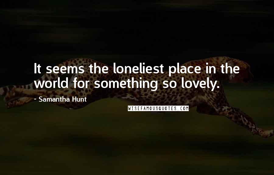 Samantha Hunt Quotes: It seems the loneliest place in the world for something so lovely.