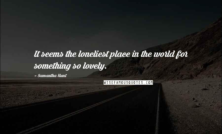 Samantha Hunt Quotes: It seems the loneliest place in the world for something so lovely.