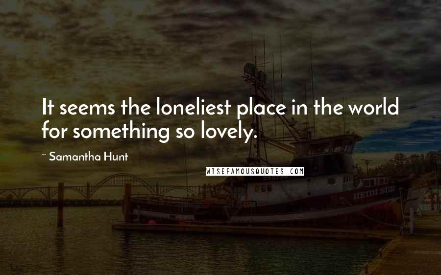 Samantha Hunt Quotes: It seems the loneliest place in the world for something so lovely.