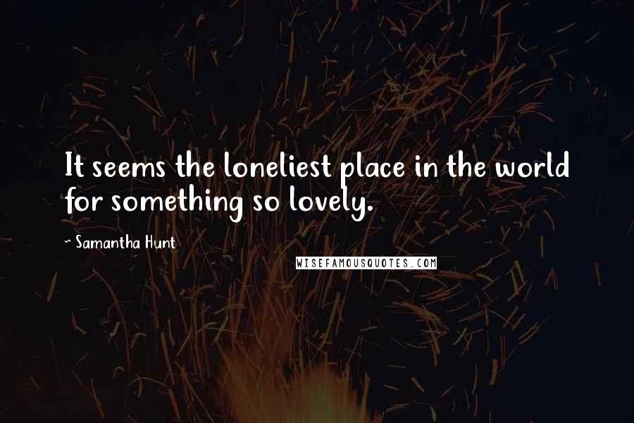 Samantha Hunt Quotes: It seems the loneliest place in the world for something so lovely.