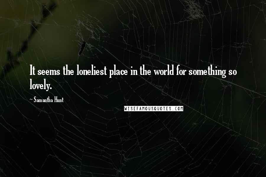 Samantha Hunt Quotes: It seems the loneliest place in the world for something so lovely.