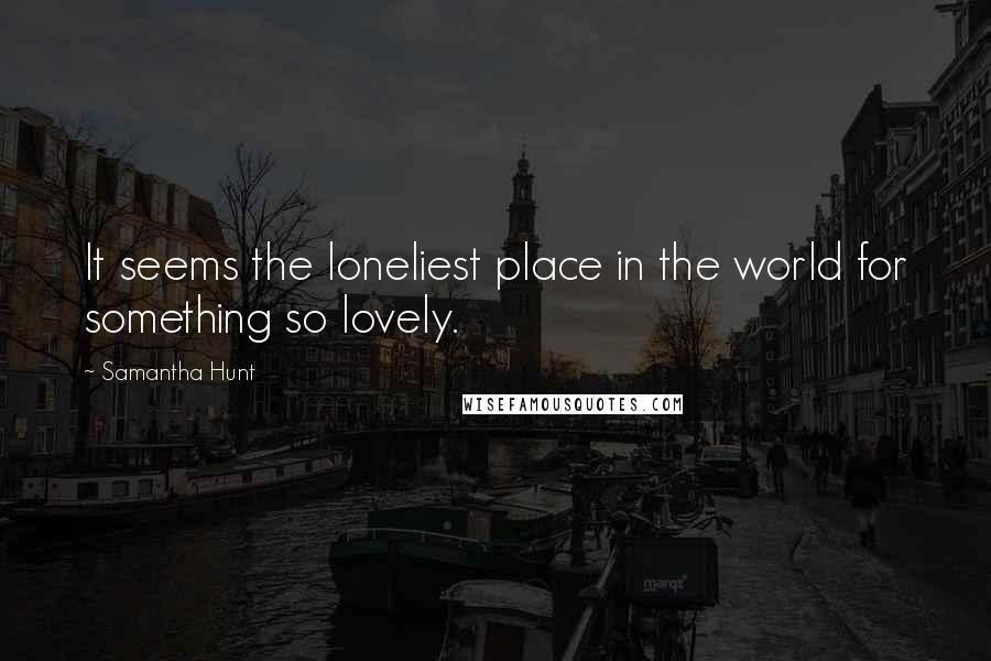 Samantha Hunt Quotes: It seems the loneliest place in the world for something so lovely.