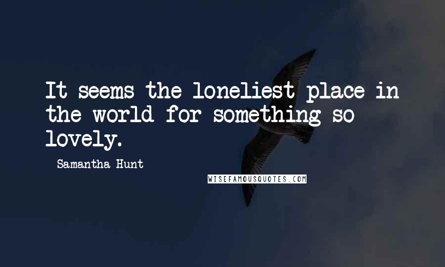 Samantha Hunt Quotes: It seems the loneliest place in the world for something so lovely.