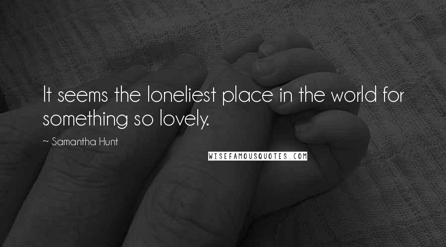 Samantha Hunt Quotes: It seems the loneliest place in the world for something so lovely.