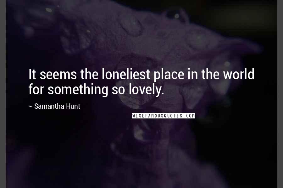 Samantha Hunt Quotes: It seems the loneliest place in the world for something so lovely.