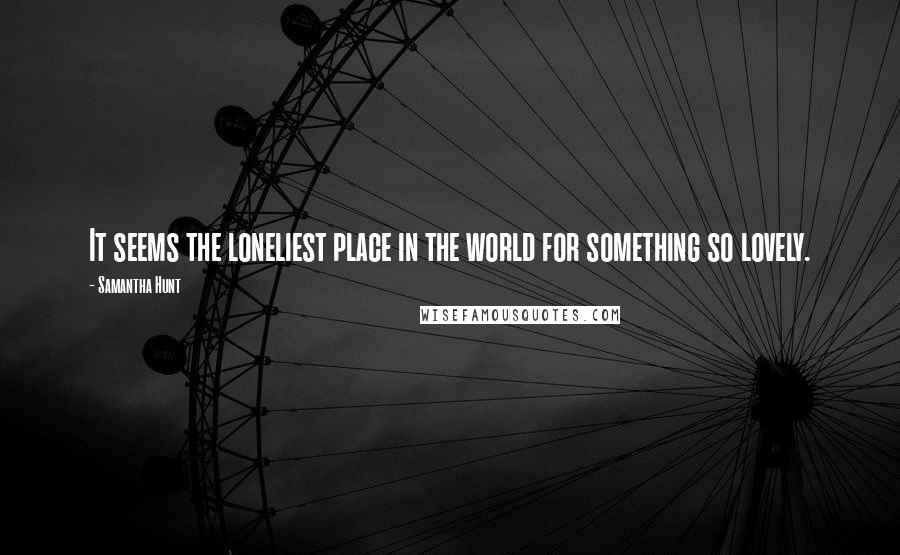 Samantha Hunt Quotes: It seems the loneliest place in the world for something so lovely.