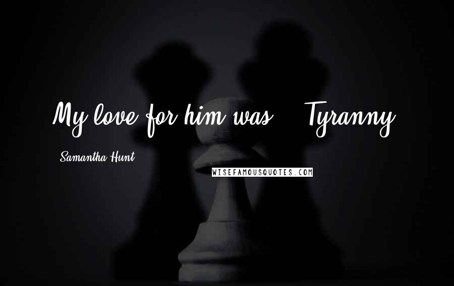 Samantha Hunt Quotes: My love for him was -- Tyranny.