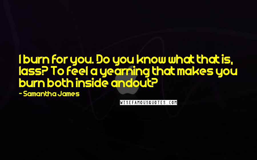 Samantha James Quotes: I burn for you. Do you know what that is, lass? To feel a yearning that makes you burn both inside andout?