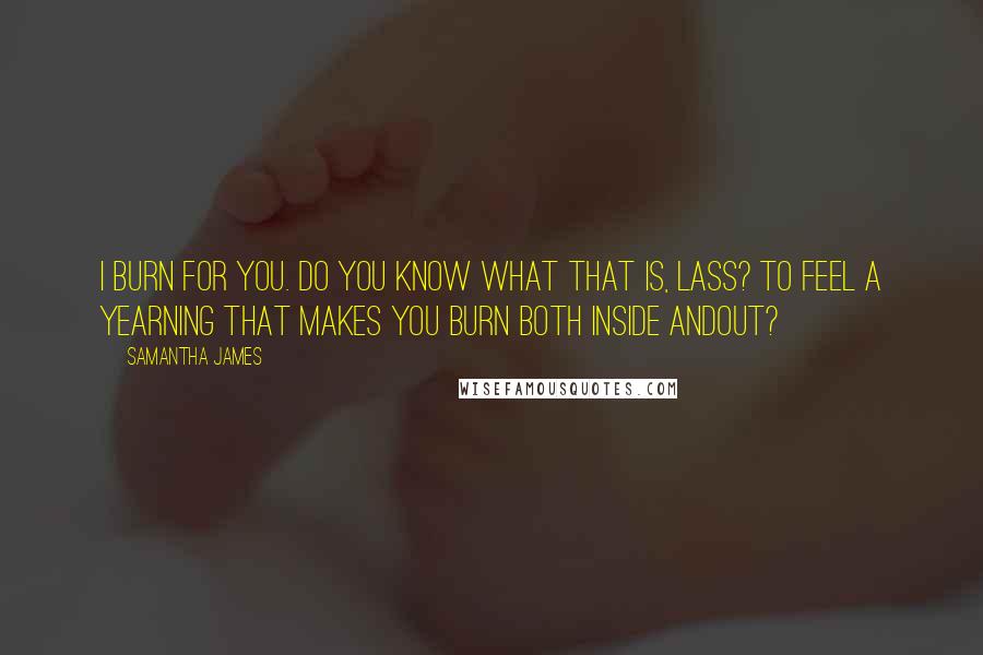 Samantha James Quotes: I burn for you. Do you know what that is, lass? To feel a yearning that makes you burn both inside andout?